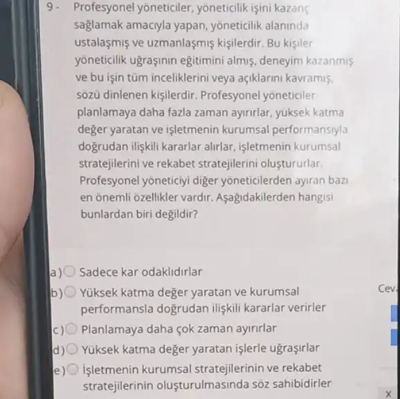 9. Profesyonel yoneticiler yoneticilik işini kazang
saglamak amaciyla yapan , yoneticilik alaninda
ustalasmiş ve uzmanlaşmis kişilerdir. Bu kişiler
yoneticilik ugrasinin egitimini almiş, deneyim kazanmis
ve bu işin tüm inceliklerini veya açiklarini kavramis.
sôzü dinlenen kişilerdir Profesyonel yoneticiler
planlamaya daha fazla zaman ayirirlar, yuksek katma
deger yaratan ve işletmenin kurumsal performansiyla
dogrudan iligkili kararlar alirlar işletmenin kurumsal
stratejilerini ve rekabet stratejilerini olustururlar.
Profesyonel yoneticiyi diger yoneticilerden ayran bazi
en onemli ozellikler vardir Aşagidakilerden hangisi
bunlardan biri degildir?
Sadece kar odaklidirlar
b) 0 Yuksek katma deger yaratan ve kurumsal
performansla dogrudan iliskili kararlar verirler
) Planlamaya daha çok zaman ayirirlar
Yuksek katma deger yaratan işlerle ugraçirlar
işletmenin kurumsal stratejilerinin ve rekabet
stratejilerinin olusturulmasinda sõz sahibidirler