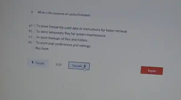 9. What is the purpose of cache/Ónbellek?
a) To store frequently used data or instructions for faster retrieval
b) To store temporary files for system maintenance
c) To store backups of files and folders
d) To store user preferences and settings
Bos birak