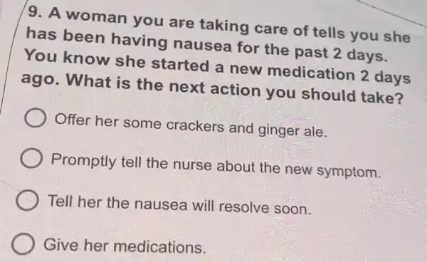 9. A woman you are taking care of tells you she
has been having nausea for the past 2 days.
You know she started a new medication 2 days
ago. What is the next action you should take?
Offer her some crackers and ginger ale.
Promptly tell the nurse about the new symptom.
Tell her the nausea will resolve soon.
Give her medications.