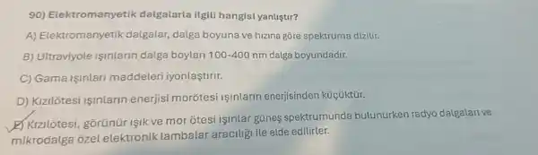 90) Elektromanyetik dalgalarla ilgili hangisi yanlistir?
A) Elektromanyetik dalgalar, dalga boyuna ve hizina gōre spektruma dizilir.
B) Ultraviyole Işinlarin dalga boylari 100-400nm dalga boyundadir.
C) Gama Işinlari maddeleri iyonlaştirir.
D) Kizilôtesi Işinlarin enerjisi morotesi Işinlarin enerjisinden küçüktür.
E Kizilôtesi, gorünüi Isik ve mor otesi isinlar gúnes spektrumunda bulunurken radyc dalgalarive
mikrodalga ôzel elektronik lambalar aracilizi ile elde edilirler.