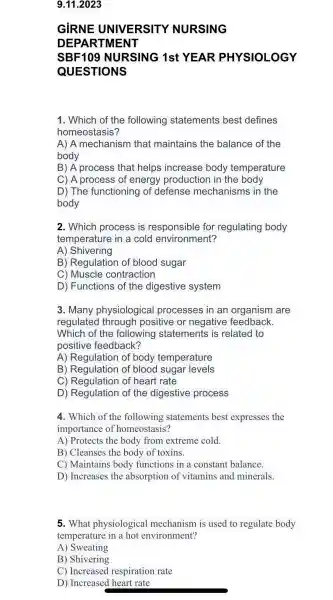 9.11.2023
GIRNE UNI VERSITY NURSIN
DEP ARTM IENT
SBF109 NU RSING 1st YEA R PHY SIOL OGY
QUEST IONS
1. Which of the following statements best defines
homeostasis?
A) A mechanism that maintains the balance of the
body
B) A process that helps increase body temperature
C) A process of energy production in the body
D) The functioning of defense mechanism s in the
body
2. Which process is responsible ; for regulating body
temperature in a cold environment?
A)Shivering
B ) Regulation of blood sugar
C)Muscle contraction
D)Functions of the digestive system
3. Many physiologica I processes in an organism I are
regulated through positive or negative feedback.
Which of the following statements is related I to
positive feedback?
A)Regulation of body temperature
B ) Regulatic n of blood sugar levels
C ) Regulatior I of heart rate
D)Regulatior of the digestive process
4. Which of the following statements best expresses the
importanc e of homeostasis?
A)Protects the body from extreme cold.
B)Cleanses the body of toxins.
C)Maintains body functions in a constant balance.
D)Increases the absorption of vitamins and minerals.
5. What physiological mechanism is used to regulate body
temperature in a hot environment?
A)Sweating
B)Shivering
C)Increased respiration rate
D)Increased heart rate