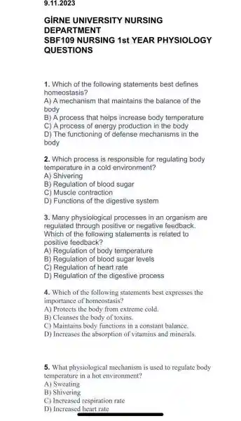 9.11.2023
GIRNE UNIVE ERSITY NURS ING
DEPAR TMENT
SBF109 NU IRSING 1st YEA R PHYS IOLOGY
QUEST IONS
1. Which of the following statements best defines
homeostasis 7
A) A mechanis m that maintains the balance of the
body
B)A process that helps increase body temperature
C) A process of energy production in the body
D) The functioning of defense mechanisms in the
body
2. Which process is responsible for regulating body
temperature in a cold environment?
A)Shivering
B)Regulation of blood sugar
C ) Muscle contraction
D)Functions of the digestive system
3. Many physiologice al processes in an organism I are
regulated I through positive or negative feedback.
Which of the following statements is related to
positive feedback?
A Regulation of body temperature
B ) Regulation of blood sugar levels
C) Regu lation of heart rate
D Regulation of the digestive process
4. Which of the following statements best expresses the
importance of homeostasis?
A ) Protects the body from extreme cold.
B)Cleanses the body of toxins.
C)Maintains bodv functions in a constan balance.
D)Increases the absorptior of vitamins and minerals.
5. What physiological mechanism is used to regulate body
temperature in a hot environment?
A)) Sweating
B)Shivering
C)Increased respiration rate
D)Increased I heart rate