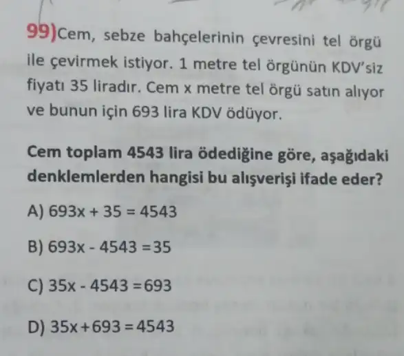 99)Cem, sebze bahçelerinin çevresini tel orgũ
ile gevirmek istiyor 1 metre tel ğirgünün KDV'siz
fiyati 35 liradir. Cem x metre tel ğrgũ satin allyor
ve bunun için 693 lira KDV odũyor.
Cem toplam 4543 lira odedigine gore , aşağidaki
denklemlerden hangisi bu alisverişi ifade eder?
A) 693x+35=4543
B) 693x-4543=35
C) 35x-4543=693
D) 35x+693=4543