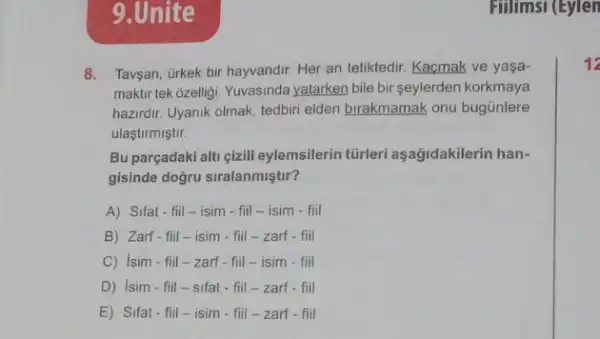 9.Unite
8. Taygan, ürkek bir hayvandir Her an tetiktedir. Kacmak ve yaşa-
maktir tek ôzelligi. Yuvasinda yatarken bile bir seylerden korkmaya
hazirdir. Uyanik olmak, tedbiri elden birakmamak onu bugünlere
ulastirmiştir.
Bu parçadaki alti çizili eylemsilerin tũrleri aşağidakilerin han-
gisinde doğru siralanmiştir?
A) Sifat-fiil-isim - fill-isim - fiil
B) Zarf-fill-isim - fill-zarf-fiil
C) Isim-fiil -zarf - fill-isim - fiil
D) Isim-fill -sifat - fill - zarf - fiil
E) Sifat-fiil-isim - fill-zarf - fiil
Fillimsi (Eylen
12