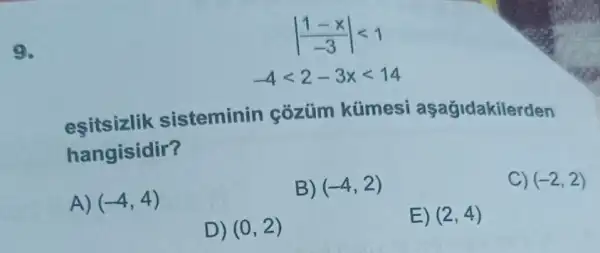 9.
vert (1-x)/(-3)vert lt 1
-4lt 2-3xlt 14
esitsizlik sisteminin cozüm kümesi aşağidakilerden
hangisidir?
A) (-4,4)
B) (-4,2)
C) (-2,2)
D) (0,2)
E) (2,4)