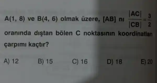 A(1,8) ve B(4,6) olmak üzere, [AB] ni (vert ACvert )/(vert CBvert )=(3)/(2)
oraninda diştan bolen C noktasinin koordinatlan
carpimi kaçtir?
A) 12
B) 15
C) 16
D) 18
E) 20