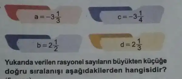 a=-3(1)/(3)
c=-3(1)/(4)
b=2(1)/(2)
d=2(1)/(3)
Yukarida verilen rasyonel sayilarin büyükten
doğru siralanişi aşağidakilerden hangisidir?