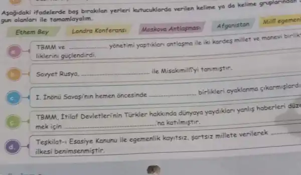 Aşağıdaki ifadelerde boş bırakılan yerleri kutucuklarda verilen kelime ya da kelime gruplarinaan gun olanları ile tamamlayalım.
Ethem Bey
Londra Konferansi
Moskova Antlaşması
Afganistan
Mili egence
(a.)
TBMM ve yönetimi yaptıkları antaşma ile iki kardes millet ve manevi birli liklerini güçlendirdi.
(b.)
Sovyet Rusya, ile Misakumiliyi tanumıştır.
(c.)
I. Inönü Savaşinin hemen öncesinde birlikleri ayaklanma çıkarmışlard
TBMM, Itrilaf Devletlerinin Türkler hakkında dünyaya yaydikları yanlış haberleri dü mek için ina katılmıştır.
(d.)
Teşkilat-1 Esasiye Kanunu ile egemenlik kayıtsiz, şartısız millete verilerek ilkesi benimsenmiştir.