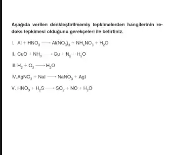 Aşagida verilen denkleştirilmemis tepkimelerden hangilerinin re-
doks tepkimesi oldugunu gerekçeleri lle belirtiniz.
L Al+HNO_(3)arrow Al(NO_(3))_(3)+NH_(4)NO_(3)+H_(2)O
CuO+NH_(3)arrow Cu+N_(2)+H_(2)O
III. H_(2)+O_(2)arrow H_(2)O
AgNO_(3)+Nalarrow NaNO_(3)+AgI
v. HNO_(3)+H_(2)Sarrow SO_(2)+NO+H_(2)O