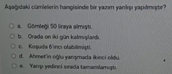 Aşagidaki cümlelerin hangisinde bir yazim yanlisi yapilmiştir?
a. Gomlegi 50 liraya almişti.
b. Orada on iki gün kalmişlardi.
c. Kosuda 6'inci olabilmişti.
d. Ahmet'in oglu yarismada ikinci oldu
e. Yarişi yedinci sirada tamamlamisti.