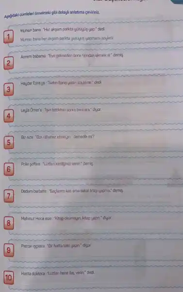 Aşağidaki cũmleleri ôrnekteki
i gibi dolayli anlatima çeviriniz.
Muhsin bana: "Her aksam parkta yürüyús yap." dedi.
1
Muhsin bana her aksam parkto yuruyus yapmami sôyledi.
Annem babama: "Eve gelmeden once finndan ekmek al.demis.
__
Haydar Esra'ya:"Sakin bana yalan sōyleme." dedi.
Leyla Omer'e : "lşin bitt bittikten sonra beni ara.diyor.
__
Biz size:"Bizi rahatsiz etmeyin." demedik mi?
__
Dedem berbere: "Saçlanmi kes ama sakal tiraşi yapma.demis.
7
__
Mahmut Hoca size :"Kitap okumayin, kitap yazin." diyor.
8
__
Patron isçilere: "Bir hafta tatil yapin." diyor.
9
Hasta doktora:"Lütfen bana ilaç verin." dedi.
__