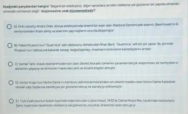 Aşağidaki parçalardan hangisi "Basanli bir edebiyatç, diger sanatlara ve bilim dallanna yol gosteren bir yapida olmalidir;
onlardan esinlenen degil düsüncesine uzak düsmemektedir?
A) Unlu sanat(i Andre Gide, dünya edebiyatinda onemi bireser olan Pastoral Senfoniadli eserin!Beethoven'in 6
sentonisinden ilham almiş ve eserinin yapi taslanni onunla dosemistir
B) Pablo Picassonun "Guernica'adi tablosunu temele alan lihan Berk, "Guernica" adl bir sir yazar. Bu Siirinde
Picasso'nun tablosuna bakarak savaşi, bogazlaşmay, insanlarn birbirlerini katledişlerini anlatur.
C) Kemal Tahir, klasik eserlerimizden biri olan Devlet Anaadi romanini yazarken birçok araştirmacive tarihçideno
donemin yaşayişi ve atmosfer hakkinda canlive onemli bilgiler almiştir.
D) Victor Hugo'nun Notre Dame in Kamburu adil romaninda kitabin en onemil mekani olan Notre Dame Katedrali.
mimari yapi taslanyla sanatçiya yol gosterici olmus ve sanatçryietkilemiştir.
E) Turk tiyatrosunun klasik tiyatrolarindan biriolan Lüküs Hayat, 1933^circ  te Cemal Resid Rey tarafindan bestelenir
Sehir tyatrolan tarafindan defalarca sergilenen bu müzikal, ónemil bir eser olmustur