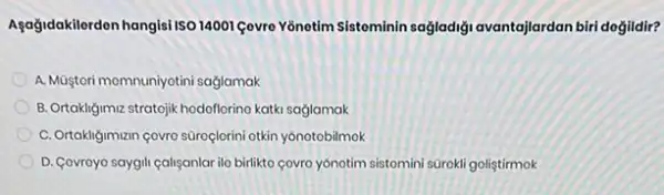 Aşağidakilerden hangis Iso 14001 Gevre Yônotim Sisteminin sağladiği avantajlardan biri degildir?
A. Muştori momnuniyotini sağjamak
B. Ortakligimiz stratojik hodoflorino katki sağlamak
C. Ortakliğiman çovro súroçlorin otkin yonotobilmok
D. Covroyo saygil callyanlar ilo birlikto covro yonotim sistomini sürokli goliştirmok