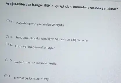 Aşağidakilerden hangisi BEPin içerigindeki bôlâmler arasinda yer almaz?
A. Degerlendirme yontemlerive olçoto
B. Sunulacak destek hizmetlerin baslama ve bitis zamanlari
C. Uzun ve kisa donemil amaçlar
D. Yerleştirme için kullanilan testler
E. Mevcut performans düzeyi