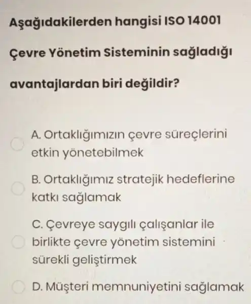 Aşağidakilerden hangisi ISO 14001
Cevre Yonetim Sisteminin sagladigi
avantajlardan biri değildir?
A Ortakliğimizin cevre súreçlerini
etkin yonetebilmek
B Ortakliğimiz stratejik hedeflerine
katki saglamak
C. Cevreye saygill calisanlar ile
birlikte cevre yonetim sistemini
súrekli gelistirmek
D. Múşteri memnuniyetini saglamak