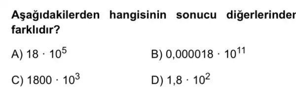 Aşağidakilerden hangisinin I sonucu digerlerinder
farklldir?
A) 18cdot 10^5
B) 0,000018cdot 10^11
C) 1800cdot 10^3
D) 1,8cdot 10^2