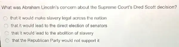 What was Abraham Lincoln's concern about the Supreme Court's Dred Scott decision?
that it would make slavery legal across the nation
that it would lead to the direct election of senators
that it would lead to the abolition of slavery
C that the Republican Party would not support it