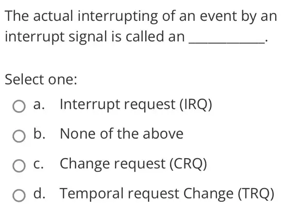 The actual interrupting of an event by an
interrupt signal is called an __
Select one:
a. Interrupt request (IRQ)
b. None of the above
c. Change request (CRQ)
d. Temporal request Change (TRQ)