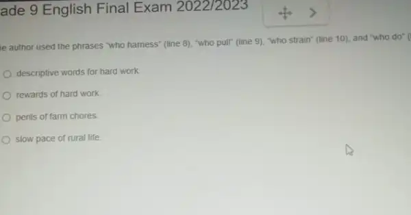 ade 9 English Final Exam 2022/2023
e author used the phrases "who hamess" (line 8), "who pull" (line 9), "who strain" (line 10), and "who do" (
descriptive words for hard work
rewards of hard work
perils of farm chores.
slow pace of rural life