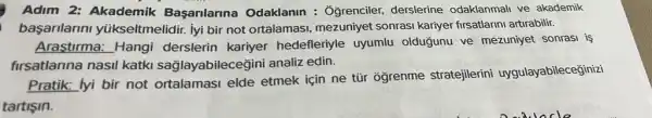 Adim 2: Akademik Başarilarina Odaklanin : : Grenciler, derslerine odaklanmali ve akademik
başarilarini yúkseltmelidir. lyi bii not ortalamasi mezuniyet sonrasi kariyer firsatlarini artirabilir.
Arastirma: Hangi derslerin kariyer hedefleriyle uyumlu olduğunu ve mezuniye sonrasi is
firsatlarina nasil katki sağlayabileceğin i analiz edin.
Pratik: lyi bir not ortalamasi elde etmek için ne tũr oğrenme stratejilerini uygulayabileceğinizi
tartişin.