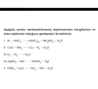 Agagida verilien denkleştirilmemis tepkimelerden hangilerinin re-
doks tepkimesi oldugunu gerekçeleri lle belirtiniz.
L Al+HNO_(3)arrow Al(NO_(3))_(3)+NH_(4)NO_(3)+H_(2)O
II. CuO+NH_(3)arrow Cu+N_(2)+H_(2)O
H_(2)+O_(2)arrow H_(2)O
IV AgNO_(3)+Nalarrow NaNO_(3)+AgI
v. HNO_(3)+H_(2)Sarrow SO_(2)+NO+H_(2)O