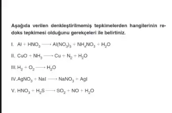 Agagida verilien denkleştirilmemis tepkimelerden hangilerinin re-
doks tepkimesi oldugunu gerekgeleri lle belirtiniz.
Al+HNO_(3)arrow Al(NO_(3))_(3)+NH_(4)NO_(3)+H_(2)O
CuO+NH_(3)arrow Cu+N_(2)+H_(2)O
III. H_(2)+O_(2)arrow H_(2)O
AgNO_(3)+Nalarrow NaNO_(3)+AgI
v. HNO_(3)+H_(2)Sarrow SO_(2)+NO+H_(2)O