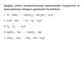 Agagida verilien denkleştirilmemis tepkimelerden hangilerinin re-
doks tepkimesi oldugunu gerekceleri lle belirtiniz.
L Al+HNO_(3)arrow Al(NO_(3))_(3)+NH_(4)NO_(3)+H_(2)O
III CuO+NH_(3)arrow Cu+N_(2)+H_(2)O
III. H_(2)+O_(2)arrow H_(2)O
IV AgNO_(3)+Nalarrow NaNO_(3)+AgI
v. HNO_(3)+H_(2)Sarrow SO_(2)+NO+H_(2)O