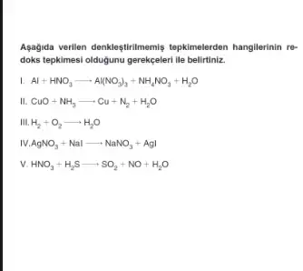 Agagida verilien denkleştirimemis tepkimelerden hangilerinin re-
doks tepkimesi oldugunu gerekçeleri lle belirtiniz.
I Al+HNO_(3)arrow Al(NO_(3))_(3)+NH_(4)NO_(3)+H_(2)O
III. CuO+NH_(3)arrow Cu+N_(2)+H_(2)O
H_(2)+O_(2)arrow H_(2)O
IV. AgNO_(3)+Nalarrow NaNO_(3)+AgI
v. HNO_(3)+H_(2)Sarrow SO_(2)+NO+H_(2)O