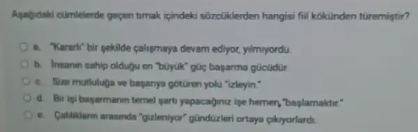 Agagidaki cümlelerde gepen timak ipindeki sõzcüklerden hangisi fiil kokünden türemiştir?
a. "Kararli"bir gekilde calismaya devam ediyor, yilmyordu.
b. Insanin sahip olduậu en "bũyúk" gúc başarma gücüdür.
c. Size mutluluga ve başarrya gotüren yolu "izleyin."
d. Bir igi bayarmanin ternel garti yapacaginiz ipe hemen , baslamaktir."
e. Calilikdarnn arasinda "gizleniyor" gündüzleri ortaya cikyorlardi.