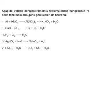 Agağida verilen denkleştirimemis tepkimelerden hangilerinin re-
doks tepkimesi oldugunu gerekepen lie beliritina
Al+HNO_(3)arrow Al(NO_(3))_(3)+NH_(4)NO_(3)+H_(2)O
CuO+NH_(3)arrow Cu+N_(2)+H_(2)O
III. H_(2)+O_(2)arrow H_(2)O
1.AgNO_(3)+Nalarrow NaNO_(3)+AgI
v. HNO_(3)+H_(2)Sarrow SO_(2)+NO+H_(2)O