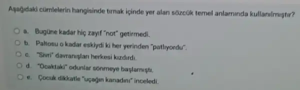 Agağidaki cümlelerin hangisinde timak icinde yer alan sozcúk temel anlaminda kullanilmistir?
a. Bugüne kadar hic zayif "not" getirmedi.
b. Paltosu o kadar eskiydi ki her yerinden "pathyordu".
c. "Sivri" davraniglar herkesi kizdirdi.
d. "Ocaktaki" odunlar sonmeye başlamişti.
e. Cocuk dikkatle "uçagin kanadini" inceledi.