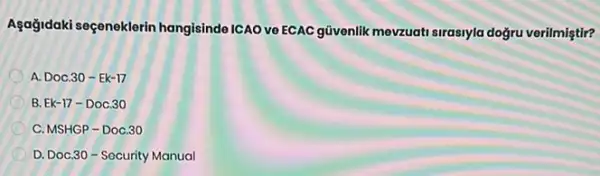 Agağidaki seçeneklerin hangisinde ICAO ve ECAC güvenlik mevzuati sirasiyla doğru verilmiştir?
A. DoC.30 - Ek-17
B. Ek-17-DoC.30
C. MSHGP-Doc,30
D. Doc,30-Socurity Manual