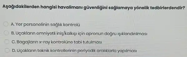 Agağidakilerden hangisi havalimani güvenligini sağlamaya yōnelik tedbirlerdendir?
A. Yer personelinin sağlik kontrolü
B. Uçaklarin emniyeti iniş/kalkişi için apronun doğru işiklandirilmasi
C. Bagajlarin x-ray kontrolizne tabi tutulmasi
D. Uçaklarin teknik kontrollerinin periyodik araliklarla yapilmasi