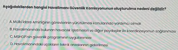 Agağidakilerden hangisi Havalimani Güvenlik Komisyonunun oluşturulma nedeni değildir?
A. Mülki Idare Amirliginin gõrevlerinin yürütũlmosi konularinda yardimci olmak
B. Havalimaninda bulunan havacilik işletmolori ve diger paydaşlar ila koordinasyonur saglanmasi
C. MSHGP'nin gũvenlik programinin uygulanmasi
D. Havalimanindaki uçaklann teknik anzalarinin gidorilmosi