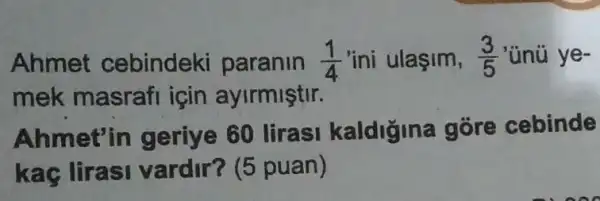 Ahmet cebindeki paranin (1)/(4) 'ini ulaşim, (3)/(5) 'ünú ye-
mek masraf için ayirmiştir.
Ahmet'in geriye 60 lirasi kaldiğina gore cebinde
kac lirasi vardir? (5 puan)