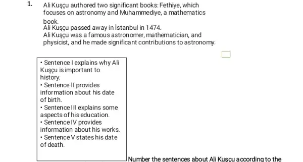 Ali Kusgu authored two significant books: Fethiye , which
focuses on astronomy and Muhammediye, a mathematics
book.
Ali Kusgu passed away in Istanbul in 1474.
AliKuscu was a famous astronomer, mathematician, and
physicist, and he made significant contributions to astronomy.
square 
- Sentence I explains why Ali
Kusçu is important to
history.
- Sentence II provides
information about his date
of birth.
- Sentence III explains some
aspects of his education
- Sentence IV provides
information about his works
- Sentence V states his date
of death.
INumber the sentences about AliKuscu according to the