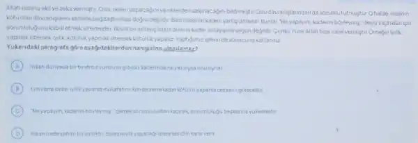 Allah insana akil vezeka vermistir. Ona, nelen yapacaginive nelerden sakinacagini bildirmişti Onudavianislanndanda sorumlututmustur.Ohalde insanin
kotuolan 1. Bazinsanlarkader yanliçanlarlar. Bunlar . "Neyapayim, kaderim boyleymis,"deyip yapt klanisin
sorumlulugunu kabu letmekistemezler Bovle bi anlaysislam dininin kade:ranlayisina uygundegil thr.GunkuYuce Allah bize iradevermistir.Omeginlylik
yapmakistersekiyilik kotulukyapmakistersek kotulukyapariz Yaptigimizislerin de sonucuna katlaniriz
Yukaridaki paragrafe góre agagidakilerden hangisineulasilamaz?
A Insandunyada birtiyatro oyuncusugibidir, laderinde neysziliyss onuoynar
B Kimzerreladariyilikyapars:mulafatin: kimdezerre lada kotulukyaparss cezasin gorecektir
C Neyapayim kaderimboyleymis demeksorumluluitan an kacmak, sorumlulug bagkasina yuklemeltir
D Insan iradesahibibir varlithir,dolayisiyis yapacag istere kendisikararverir