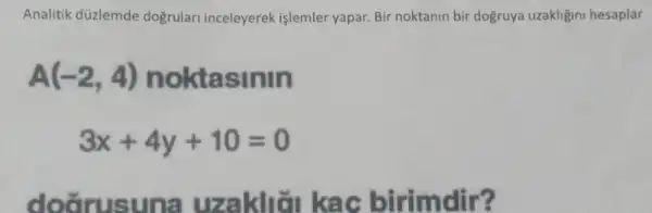 Analitik düzlemde doğrulari inceleyerek işlemler yapar. Bir noktanin bir dogruya uzakligini hesaplar
A(-2,4) noktasinin
3x+4y+10=0
doarusuna uzakliǎn kac birimdir?