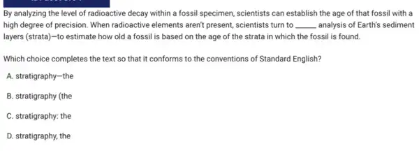 By analyzing the level of radioactive decay within a fossil specimen, scientists can establish the age of that fossil with a
high degree of precision.When radioactive elements aren't present, scientists turn to __ analysis of Earth's sediment
layers (strata)-to estimate how old a fossil is based on the age of the strata in which the fossil is found.
Which choice completes the text so that it conforms to the conventions of Standard English?
A. stratigraphy-the
B. stratigraphy (the
C. stratigraphy: the
D. stratigraphy, the