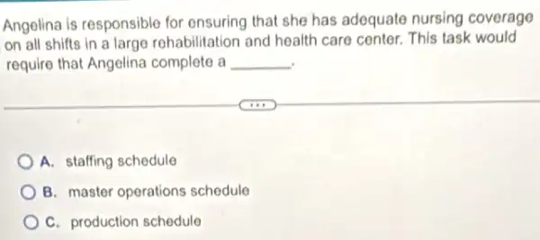 Angelina is responsible for ensuring that she has adequate nursing coverage
on all shifts in a large rohabilitation and health care conter. This task would
require that Angelina complete a __
A. staffing schedule
B. master operations schedule
C. production schedule