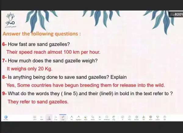 Answer the following questions :
6- How fast are sand gazelles?
Their speed reach almost 100 km per hour.
7- How much does the sand gazelle weigh?
It weighs only 20 Kg
8- Is anything being done to save sand gazelles?Explain
Yes, Some countries have begun breeding them for release into the wild.
9- What do the words they ( line 5) and their (line9)in bold in the text refer to ?
They refer to sand gazelles.