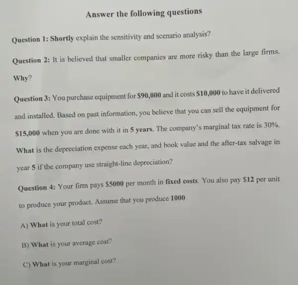 Answer the following questions
Question 1: Shortly explain the sensitivity and scenario analysis?
Question 2: It is believed that smaller companies are more risky than the large firms.
Why?
Question 3: You purchase equipment for 90,000 and it costs 10,000 to have it delivered
and installed. Based on past information, you believe that you can sell the equipment for
 15,000
when you are done with it in 5 years. The company's marginal tax rate is
30% 
What is the depreciation expense each year, and book value and the after-tax salvage in
year 5 if the company use straight-line depreciation?
Question 4: Your firm pays
 5000 per month in fixed costs. You also pay
 12 per unit
to produce your product.Assume that you produce 1000
A) What is your total cost?
B) What is your average cost?
C) What is your marginal cost?