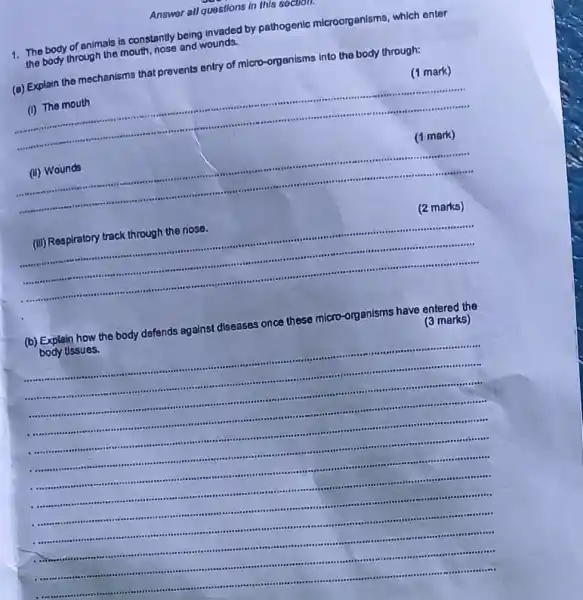 Answer all questions in this 6000011.
1.The body of animals is constantly being invaded by pathogenic microorganisms.which enter
the body through the mouth, nose and wounds.
(a) Explain the mechanisms that prevents entry of micro-organisms into the body through:
(1 mark)
__
(1 mark) mark)
__
(III) Respiratory track through the nose.
(2 marks)
__
(b) Explain how the body defends against diseases once these micro-organisms have entered the
body tissues.
(3 marks)
__
.	...
....-feel?
 ..
1.
.-.......subject impossible rease ..................
 is	 I ......-........
...ree -Its .reasons japoo ....room .....
-It's .it bes ....seaso .....-.......is are -....
 . .....-I at .14. is .....
.........seas .sterms ......-...rase .
 .