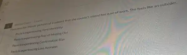 Antrue Chare 3 points
Pouta sees her friends pictures of a concert that she couldn't attend because of work. She feels like an outsider.
Paula is experiencing Herd Mentality
Paulais experiendng Fear of Missing Out
Paula is experiencing Confirmation Bias
Paulals experiencing Loss Aversion
6