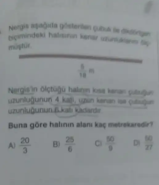 apagide gosterilen cubu
bicimindek halisinin kenar
deki halismin kenar unimaklarin
__
(5)/(18)m
Nergis'in oletogG halinin kisa kenar cubulin
uzunlugunun 4 kati, uzun kenan ise cubulun
uzunlugunun 6.kati kadardir
Buna gore halinin alan kag metrekaredir?
A) (20)/(3)
B) (25)/(6)
C) (50)/(9)
Di (50)/(27)