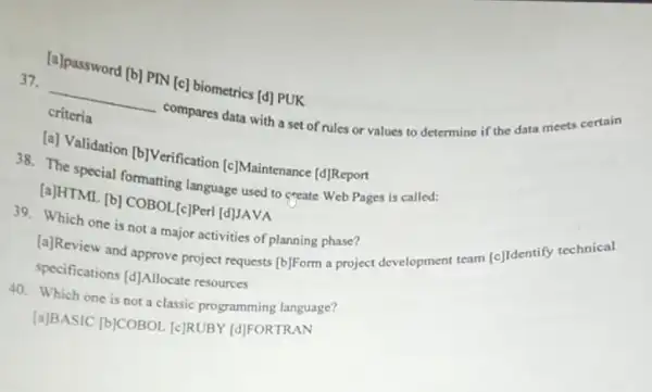 [a]password [b] PIN [c]biometrics [d] PUK
37.
__ compares data with a set of rules or values to determine if the data meets
criteria
[a] Validation [b]Verification [c]Maintenance [d] Report
38. The special formatting language used to create Web Pages is called:
[a]HTML (b] COBOL_{c]Per [d]JAVA
39. Which one is not a major activities of planning phase?
[a]Review and approve project requests [b]Form a project development team [c]Identify technical
specifications [d] Allocate resources
40. Which one is not a classic programming language?
[a]BASIC [b]COBOL [c]RUBY [d]FORTRAN