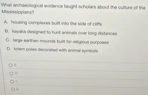 What archaeological evidence taught scholars about the culture of the
Mississippians?
A. housing complexes built into the side of cliffs
B. kayaks designed to hunt animals over long distances
C. large earthen mounds built for religious purposes
D. totem poles decorated with animal symbols
B
D
C
A