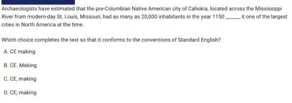 Archaeologists have estimated that the pre-Columbian Native American city of Cahokia located across the Mississippi
River from modern-day St.Louis, Missouri, had as many as 20,000 inhabitants in the year 1150 __ . it one of the largest
cities in North America at the time.
Which choice completes the text so that it conforms to the conventions of Standard English?
A. CE making
B. CE. Making
C. CE, making
D. CE; making