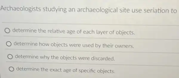 Archaeologists studying an archaeological site use seriation to
determine the relative age of each layer of objects.
determine how objects were used by their owners.
determine why the objects were discarded.
determine the exact age of specific objects.