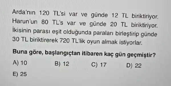 Arda'nin 120 TL'si var ve günde 12 TL biriktiriyor.
Harun'un 80 TL's var ve günde 20 TL biriktiriyor.
ikisinin parasi eşit oldugunda paralar birleştirip günde
30 TL biriktirerek 720 TL'lik oyun almak istiyorlar.
Buna gore başlangiçtan itibaren kaç gủn geçmiştir?
A) 10
B) 12
C) 17
D) 22
E) 25